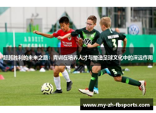 超越胜利的未来之路:青训在培养人才与塑造足球文化中的深远作用 超越胜利的未来之路:青训在培养人才与塑造足球文化中的深远作用