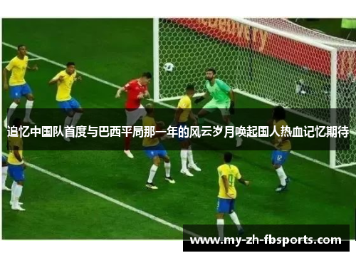 追忆中国队首度与巴西平局那一年的风云岁月唤起国人热血记忆期待