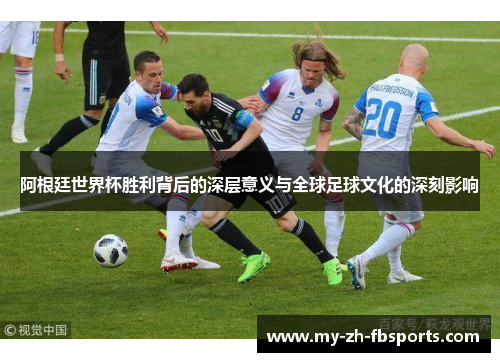 阿根廷世界杯胜利背后的深层意义与全球足球文化的深刻影响
