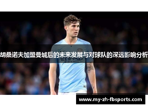 胡桑诺夫加盟曼城后的未来发展与对球队的深远影响分析