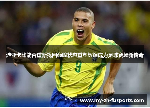 迪亚卡比能否重新找回巅峰状态重塑辉煌成为足球赛场新传奇 迪亚卡比能否重新找回巅峰状态重塑辉煌成为足球赛场新传奇