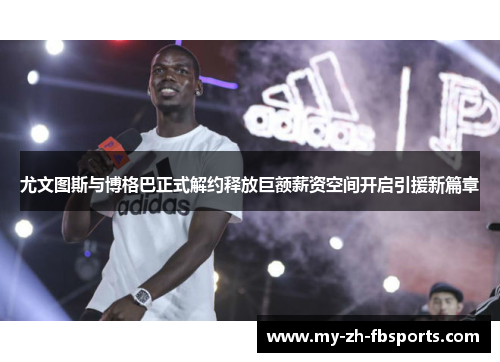 尤文图斯与博格巴正式解约释放巨额薪资空间开启引援新篇章