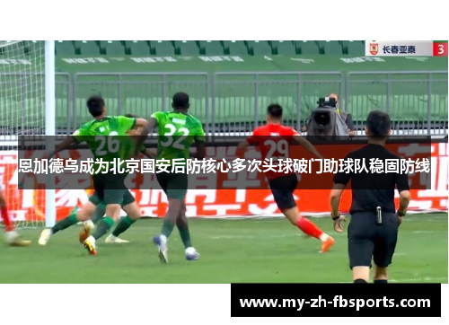 恩加德乌成为北京国安后防核心多次头球破门助球队稳固防线 恩加德乌成为北京国安后防核心多次头球破门助球队稳固防线